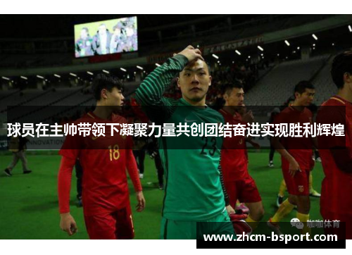 球员在主帅带领下凝聚力量共创团结奋进实现胜利辉煌