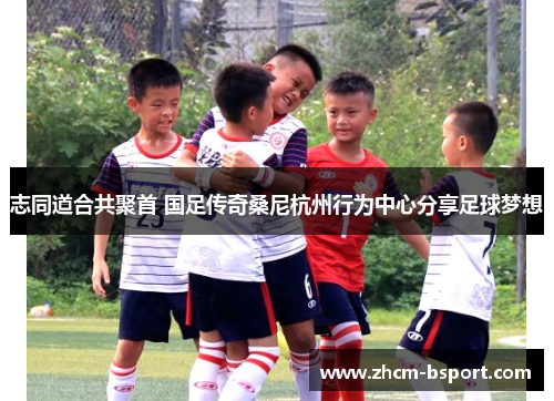 志同道合共聚首 国足传奇桑尼杭州行为中心分享足球梦想