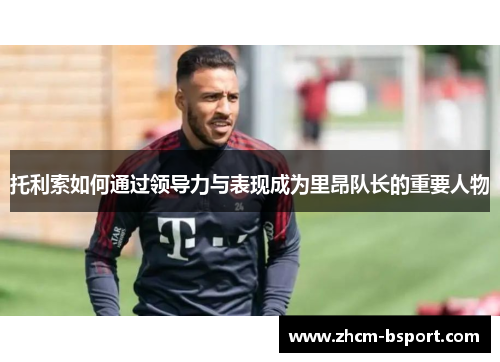 托利索如何通过领导力与表现成为里昂队长的重要人物