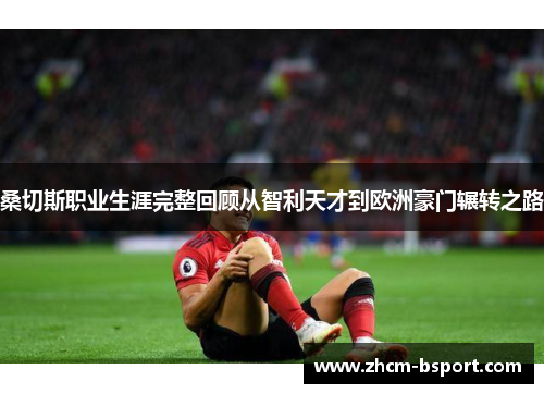 桑切斯职业生涯完整回顾从智利天才到欧洲豪门辗转之路